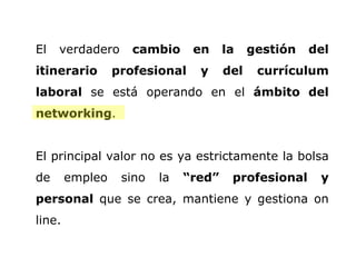 El verdadero  cambio en la gestión del itinerario profesional y del currículum laboral  se está operando en el  ámbito del networking .  El principal valor no es ya estrictamente la bolsa de empleo sino la  “red” profesional y personal  que se crea, mantiene y gestiona on line.  