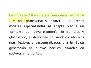 La empresa 2.0 empieza a comprender el mercado 2.0 . El uso profesional y laboral de las redes sociales especializadas se adapta bien a un  contexto de nueva economía sin fronteras y globalizada, al desarrollo de  modelos laborales más flexibles y descentralizados y a la rápida generación de nuevos perfiles laborales en sectores emergentes.  