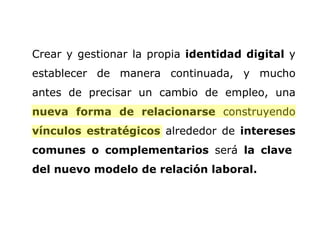 Crear y gestionar la propia  identidad digital  y establecer de manera continuada, y mucho antes de precisar un cambio de empleo, una  nueva forma de relacionarse  construyendo  vínculos estratégicos  alrededor de  intereses comunes o complementarios  será  la clave  del nuevo modelo de relación laboral.  
