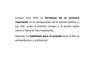 Conoce muy bien la  fortaleza de la primera impresión  en la configuración de la opinión pública y, por ello, cuida la primera imagen y el primer gesto como si fuera el más importante.  Además, su  habilidad para el posado  ante el flas es extraordinaria y profesional.  