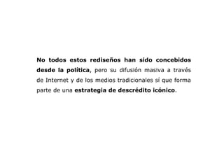 No todos estos rediseños han sido concebidos desde la política , pero su difusión masiva a través de Internet y de los medios tradicionales sí que forma parte de una  estrategia de descrédito icónico .  
