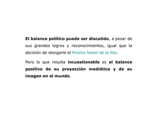 El balance político puede ser discutido , a pesar de sus grandes logros y reconocimientos, igual que la decisión de otorgarle el  Premio Nobel de la Paz .  Pero lo que resulta  incuestionable  es  el   balance positivo de su proyección mediática y de su imagen en el mundo .  