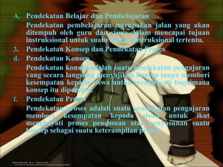 Pendekatan Belajar dan Pembelajaran Pendekatan pembelajaran merupakan jalan yang akan ditempuh oleh guru dan siswa dalam mencapai tujuan instruksional untuk suatu satuan instruksional tertentu. Pendekatan Konsep dan Pendekatan Proses Pendekatan Konsep Pendekatan konsep adalah suatu pendekatan pengajaran yang secara langsung menyajikan konsep tanpa memberi kesempatan kepada siswa untuk menghayati bagaimana konsep itu diperoleh. Pendekatan Proses Pendekatan proses adalah suatu pendekatan pengajaran memberi kesempatan kepada siswa untuk ikut menghayati proses penemuan atau penyusunan suatu konsep sebagai suatu keterampilan proses. 