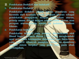 2. Pendekatan Deduktif dan Indukatif Pendekatan Deduktif Pendekatan deduktif adalah proses penalaran yang bermula dari keadaan umum keadaan khusus sebagai pendekatan pengajaran dengan menyajikan aturan, prinsip umum diikuti dengan contoh-contih khusus atau perapan aturan,prinsip umum itu kedalam keadaan khusus. Pendekatan Induktif Pendekatan induktif pada awalnya dikemukakan oleh filosof Inggris Prancis Bacon (1561) yang menghendaki agar penarikan kesimpulan didasarkan atas fakta-fakta yang konkrit sebanyak mungkin, sistem ini dpandang sebagai sistem berpikir yang palin baik pada abad pertengahan . 