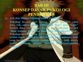 BAB III KONSEP DASAR PSIKOLOGI PENDIDIKAN Arti dan Makna Psikologi dalam Pendidikan Psikologi berasal dari bahasa Yunani “psyche” yaitu jiwa, roh, aatau sukma. Sedangkan “logy” atau “logos” berarti ilmu atau pengetahuan. Jadi psikologi berarti “ilmu tentang jiwa, atau ilmu yang mempelajari jiwa”. Psikologi adalah suatu ilmu yang berusaha menyelidiki semua aspek kehidupan dan tingkah laku manusia, baik yang bersifat jasmaniah maupun rohaniah, baik secara teoritis maupun dengan melihat kegunaanyadalam praktek. 