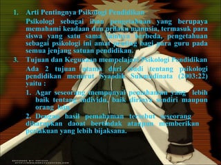 Arti Pentingnya Psikologi Pendidikan Psikologi sebagai ilmu pengetahuan yang berupaya memahami keadaan dan prilaku manusia, termasuk para siswa yang satu sama lainnya berbeda, pengetahuan sebagai psikologi ini amat penting bagi para guru pada semua jenjang satuan pendidikan. Tujuan dan Kegunaan mempelajari Psikologi Pendidikan Ada 2 tujuan utama dari studi tentang psikologi pendidikan menurut Syaodih Sukmadinata (2003:22) yaitu : 1. Agar seseorang mempunyai pemahaman yang  lebih  baik tentang individu, baik dirinya sendiri maupun  orang  lain. 2. Dengan hasil pemahaman tersebut seseorang  diharapkan daoat bertindak ataupun memberikan  perlakuan yang lebih bijaksana. 