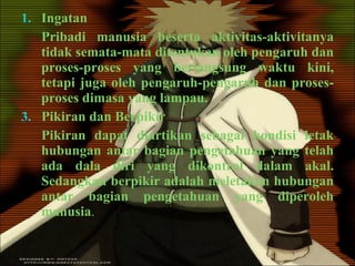 Ingatan Pribadi manusia beserta aktivitas-aktivitanya tidak semata-mata ditentukan oleh pengaruh dan proses-proses yang berlangsung waktu kini, tetapi juga oleh pengaruh-pengaruh dan proses-proses dimasa yang lampau. Pikiran dan Berpikir Pikiran dapat diartikan sebagai kondisi letak hubungan antar bagian pengetahuan yang telah ada dala diri yang dikontrol dalam akal. Sedangkan berpikir adalah meletakan hubungan antar bagian pengetahuan yang diperoleh manusia . 