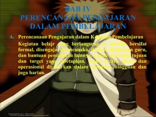 BAB IV PERENCANAAN PENGAJARAN DALAM PEMBELAJARAN Perencanaan Pengajaran dalam Kegiatan Pembelajaran Kegiatan belajr yang berlangsung di sekolah bersifat formal, disengaja, direncanaka, dengan bimbingan guru, dan bantuan pendidikan lainnya. Untuk mencapai tujuan dan target yang ditetapkan, maka secara teknis dan operasional dijabarkan dalam program mingguan dan juga harian. 