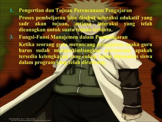 Pengertian dan Tujuan Perencanaan Pengajaran Proses pembeljaran bisa disebut interaksi edukatif yang sadr akan tujuan, artinya interaksi yang telah dicanagkan untuk suatu tujuan tertentu. Fungsi-Funsi Manajemen dalam Pembelajaran Ketika seorang guru merancang pengajaran, maka guru harus sudah mempertimbangkan pertanyaan apakah tersedia kelengkapan yang cukup untuk digunakan siswa dalam program yang telah dirancang. 
