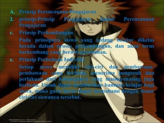 Prinsip Perencanaan Pengajaran prinsip-Prinsip Pengajaran dalam Perencanaan Pengajaran Prinsip Perkembangan Pada prinsipnya siswa yang sedang belajar dikelas berada dalam proses perkembangan, dan akan terus berkembang yang berarti perubahan. Prinsip Perbedaan Individu Setiap siswa memiliki ciri-ciri dan pembawaan-pembawaan yang berbeda, menerima pengaruh dan perlakuan dari keluarganya yang masing-masing juga berbeda. Untuk dapat memberikan bantuan belajar bagi siswa, maka guru harus dapat memahami dengan benar ciri-ciri siswanya tersebut. 