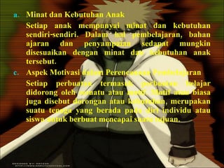 Minat dan Kebutuhan Anak Setiap anak mempunyai minat dan kebutuhan sendiri-sendiri. Dalam hal pembelajaran, bahan ajaran dan penyampaian sedapat mungkin disesuaikan dengan minat dan kebutuhan anak tersebut. Aspek Motivasi dalam Perencanaan Pembelajaran Setiap perbuatan termasuk perbuatan belajar didorong oleh sesuatu atau motif. Motif atau biasa juga disebut dorongan atau kebutuhan, merupakan suatu tenaga yang berada pada diri individu atau siswa untuk berbuat mencapai suatu tujuan. 