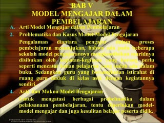 BAB V MODEL MENGAJAR DALAM PEMBELAJARAN Arti Model Mengajar dalam Pembelajaran Problematika dan Kasus Model-Model Pengajaran Pengalaman diantara pengajar dalam proses pembelajaran menunjukan, bahwa ada pada beberapa sekolah model pengajarannya mengkondisikan muridnya disibukan oleh kegiatan-kegiatan yang kurang perlu seperti mencatat bahan pelajaran yang sudah ada dalam buku. Sedangkan guru yang bersangkutan istirahat di ruang guru duduk di kelas asik dengan kegiatannya sendiri.  Arti  dan Makna Model Pengajaran Untuk mengatasi berbagai probelmatika dalam pelaksanaan pembelajaran, tentu diperlukan model-model mengajar dan juga kesulitan belajar peserta didik. 