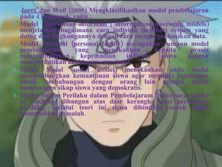 Joyce dan Weil (2000) Mengklasifikasikan model pembelajaran pada 4 kelompok, yaitu : Model Pemrosesan informasi ( information processing models) menjelaskan bagaimana cara individu memberi respon yang datng dari lingkungannya dengan cara mengorganisasikan data. Model Personal (personal family) merupakan rumpun model pembelajaran yang menekankan kepada proses mengembangkan kepribadian individu siswa dengan memperhatikan kehidupan emosional. Model Sosial (social model) menekankan pada usaha mengembangkan kemampuan siswa agar memiliki kecakapan untuk berhubungan dengan orang lain sebagai usaha membangun sikap siswa yang demokratis. Model Sistem Perilaku dalam Pembelajaram (behavioral model of teaching) dibangun atas dasr kerangka teori perubahan perilaku, melalui teori ini siswa dibimbing untuk dapat memecahkan masalah. 