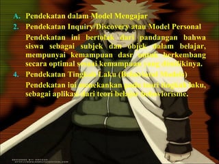 Pendekatan dalam Model Mengajar Pendekatan Inquiry/Discovery atau Model Personal Pendekatan ini bertolak dari pandangan bahwa siswa sebagai subjek dan objek dalam belajar, mempunyai kemampuan dasr untuk berkembang secara optimal sesuai kemampuan yang dimilikinya. Pendekatan Tingkah Laku (Behavioral Models) Pendekatan ini menekankan pada teori tingkah laku, sebagai aplikasi dari teori belajar behaviorisme. 