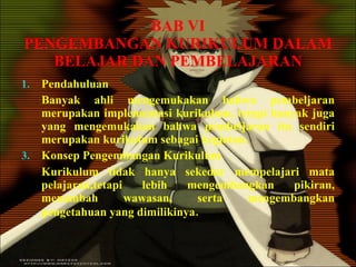 BAB VI PENGEMBANGAN KURIKULUM DALAM BELAJAR DAN PEMBELAJARAN Pendahuluan Banyak ahli mengemukakan bahwa pembeljaran merupakan implementasi kurikulum, tetapi banyak juga yang mengemukakan bahwa pembeljaran itu sendiri merupakan kurikulum sebagai kegiatan. Konsep Pengembangan Kurikulum Kurikulum tidak hanya sekedar mempelajari mata pelajaran,tetapi lebih mengembangkan pikiran, menambah wawasan, serta mengembangkan pengetahuan yang dimilikinya . 