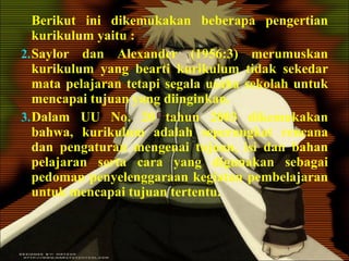 Berikut ini dikemukakan beberapa pengertian kurikulum yaitu : Saylor dan Alexander (1956:3) merumuskan kurikulum yang bearti kurikulum tidak sekedar mata pelajaran tetapi segala usaha sekolah untuk mencapai tujuan yang diinginkan. Dalam UU No. 20 tahun 2003 dikemukakan bahwa, kurikulum adalah seperangkat rencana dan pengaturan mengenai tujuan, isi dan bahan pelajaran serta cara yang digunakan sebagai pedoman penyelenggaraan kegiatan pembelajaran untuk mencapai tujuan tertentu. 