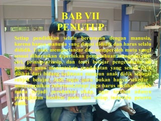 BAB VII PENUTUP Setiap pendidikan selalu berurusan dengan manusia, karena hanya manusia yang dapat dididik dan harus selalu dididik. Untuk memperlancar dan memperoleh mutu yangf sesuai diharapkan diperlukan pengetahuan mengenai ciri-ciri, prinsip-prinsip, dan teori belajar pengetahuan ini penting guna menentukan pendekatan yang sesuai baik dilihat dari bidang keilmuan maupun anak didik sebagai subjek belajar. Jadi tugas guru bukan hanya sekedar  menyampaikan informasi,tetapi juga harus melihat sejauh mana terjadi perubahan sikap, agar terlihat adanya peningkatan kualitas pada diri setiap induvidu peserta didik. 