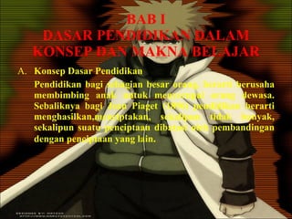 BAB I DASAR PENDIDIKAN DALAM KONSEP DAN MAKNA BELAJAR A. Konsep Dasar Pendidikan Pendidikan bagi sebagian besar orang, berarti berusaha membimbing anak untuk menyerupai orang dewasa. Sebaliknya bagi Jean Piaget (1896) pendidikan berarti menghasilkan,menciptakan, sekalipun tidak banyak, sekalipun suatu penciptaan dibatasi oleh pembandingan dengan penciptaan yang lain . 