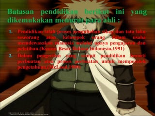 Batasan pendidikan berikut ini yang dikemukakan menurut para ahli : Pendidikan ialah proses pengubahan sikap dan tata laku seseorang atau kelompok orang dalam usaha memdewasakan manusia melalui upaya pengajaran dan pelatihan.(Kamus Besar Bahasa Indonesia,1991) Dalam pengertian yang sempit pendidikan berarti perbuatan atau proses perbuatan untuk memperoleh pengetahuan,(McLeod,1989) 