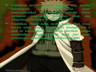Pendidikan berarti tahapan kegiatan yang bersifat kelembagaan yang dipergunakan untuk menyempurnakan perkembangan individu dalam menguasai pengetahuan, kebiasaan, sikap, dan sebagainnya,(Dictionary Of Psychology,1972) Pendidikan adalah usaha secara sengaja dari orang dewasa untuk dengan pengaruhnya meningkatkan si anak ke kedewasaanya yang selalu diartikan mampu menimbulkan tanggung jawab moril dari segala perbuatannya,(Poerbakawatja dan Harahap, 1981 ) 