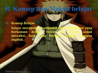 B. Konsep dan Makna belajar Konsep Belajar belajar  merupakan komponen ilmu pendidikan yang berkenaan dengan tujuan dan bahan acuan interaksi, baik yang bersipat ekplisit maupun implisit. 