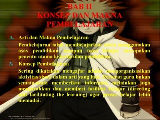 BAB II KONSEP DAN MAKNA PEMBELAJARAN Arti dan Makna Pembelajaran Pembelajaran ialah membelajarkan siswa menggunakan asas pendidikan maupun teori belajar merupakan penentu utama keberhasilan pendidikan. Konsep Pembelajaran Sering dikatakan mengajar adalah mengorganisasikan aktivitas siswa dalam arti yang luas. Peranan guru bukan semata-mata memberikan informasi, melainkan juga mengarahkan dan memberi fasilitas belajar (directing and facilitating the learning) agar proses belajar lebih memadai. 