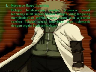 Resource Based Learning Belajar berdasarkan sumber (resource based learning) ialah segala bentuk belajar yang langsung menghadapkan murid dengan suatu atau sejumlah sumber belajar secara individual atau kelompok dengan segala kegiatan belajar . 