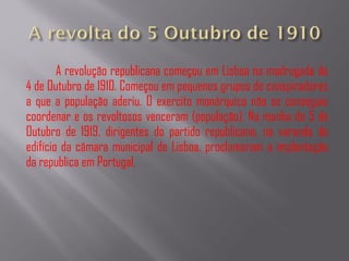 A revolução republicana começou em Lisboa na madrugada do 4 de Outubro de 1910. Começou em pequenos grupos de conspiradores a que a população aderiu. O exercito monárquico não se conseguiu coordenar e os revoltosos venceram (população). Na manha de 5 de Outubro de 1919, dirigentes do partido republicano, na varanda do edifício da câmara municipal de Lisboa, proclamaram a implantação da republica em Portugal. 