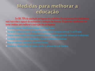 Em 1911, 70% da população portuguesa era analfabeta Portugal precisa de trabalhadores mais instruídos e capazes de acompanhar a evolução das técnicas. Os governos republicanos vão tomar medidas para melhorar a instrução dos portugueses: Criaram o ensino infantil para crianças dos 4 aos 7 anos; Tornaram o ensino primário  obrigatório e gratuito para crianças entre os 7 e os 10 anos; Criaram novas escolas do ensino primário e técnico ( escolas agricolas, comerciais e industriais); Fundaram escolas normais destinadas a formar professores primários; Criaram institutos superiores  do ensino Técnico; Criaram as Universidades de Lisboa e porto  e reformaram a de Coimbra. 