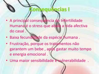 Consequências IA principal consequência do Infertilidade Humana é o stress que abala a vida afectiva do casal .Baixa fecundidade da espécie humana .Frustração, porque os tratamentos não garantem um bebe , após gastar muito tempo e energia emocional .Uma maior sensibilidade e vulnerabilidade  .