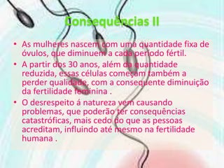 Consequências IIAs mulheres nascem com uma quantidade fixa de óvulos, que diminuem a cada período fértil.A partir dos 30 anos, além da quantidade reduzida, essas células começam também a perder qualidade, com a consequente diminuição da fertilidade feminina .O desrespeito á natureza vem causando problemas, que poderão ter consequências catastróficas, mais cedo do que as pessoas acreditam, influindo até mesmo na fertilidade humana . 