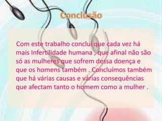 ConclusãoCom este trabalho conclui que cada vez há mais Infertilidade humana , que afinal não são só as mulheres que sofrem dessa doença e que os homens também . Concluímos também que há várias causas e várias consequências que afectam tanto o homem como a mulher .