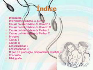 ÍndiceIntroduçãoInfertilidade humana, o que é ?Causas da infertilidade do Homem ICausas da infertilidade do Homem IICausas da infertilidade da Mulher ICausas da infertilidade da Mulher IIImagensCausas ICausas IIConsequências IConsequências IIO que é a procriação medicamente assistida ?Conclusão Bibliografia