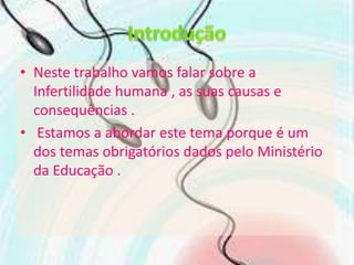 IntroduçãoNeste trabalho vamos falar sobre a Infertilidade humana , as suas causase consequências . Estamos a abordar este tema porque é um dos temas obrigatórios dados pelo Ministério da Educação .