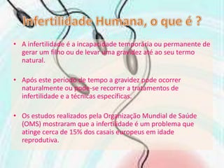 Infertilidade Humana, o que é ?A infertilidade é a incapacidade temporária ou permanente de gerar um filho ou de levar uma gravidez até ao seu termo natural.Após este período de tempo a gravidez pode ocorrer naturalmente ou pode-se recorrer a tratamentos de infertilidade e a técnicas específicas. Os estudos realizados pela Organização Mundial de Saúde (OMS) mostraram que a infertilidade é um problema que atinge cerca de 15% dos casais europeus em idade reprodutiva.