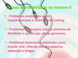 Causas da infertilidade do Homem II- Problemas endócrinos como hipopituitarismo e síndrome de Cushing;- Problemas testiculares como a síndrome de Klinefelter e atrofia das células germinais.- Problemas testiculares adquiridos como orquite viral, infecção por Mycoplasma, exposição a drogas;-Problemas no transporte de esperma, como a obstrução dos epidídimos ou dos canais deferentes e cancro da próstata.