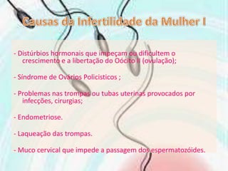 Causas da Infertilidade da Mulher I- Distúrbios hormonais que impeçam ou dificultem o crescimento e a libertação do Oócito II (ovulação);- Síndrome de Ovários Policisticos ;- Problemas nas trompas ou tubas uterinas provocados por infecções, cirurgias;- Endometriose. - Laqueação das trompas. - Muco cervical que impede a passagem dos espermatozóides.