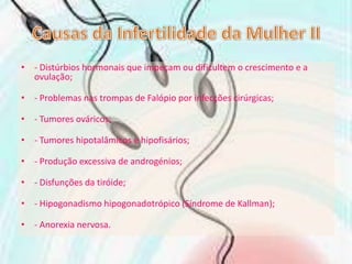 Causas da Infertilidade da Mulher II- Distúrbios hormonais que impeçam ou dificultem o crescimento e a ovulação;- Problemas nas trompas de Falópio por infecções cirúrgicas;- Tumores ováricos;- Tumores hipotalâmicos e hipofisários;- Produção excessiva de androgénios;- Disfunções da tiróide;- Hipogonadismo hipogonadotrópico (Síndrome de Kallman);- Anorexia nervosa.