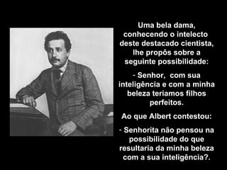 Uma bela dama, conhecendo o intelecto  deste destacado cientista, lhe propôs sobre a seguinte possibilidade: Senhor,  com sua inteligência e com a minha beleza teríamos filhos perfeitos. Ao que Albert contestou: Senhorita não pensou na possibilidade do que resultaria da minha beleza com a sua inteligência ?. 