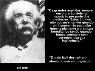 Em 1950   “ O s grandes espíritos sempre encontrarão violenta oposição por parte dos medíocres. Estes últimos não podem entender quando um homem não sucumbe impensadamente a prejuízos hereditários senão quando, honestamente e com coragem, usa sua inteligência .” “ É mais fácil destruir um átomo do que um prejuízo”. 