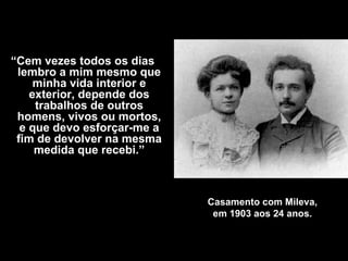 Casamento com Mileva, em 1903 aos 24 anos . “ Cem vezes todos os dias lembro a mim mesmo que minha vida interior e exterior, depende dos trabalhos de outros homens, vivos ou mortos, e que devo esforçar-me a fim de devolver na mesma medida que recebi .” 