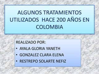 ALGUNOS TRATAMIENTOS UTILIZADOS  HACE 200 AÑOS EN COLOMBIA REALIZADO POR: AYALA GLORIA YANETH GONZALEZ CLARA ELENA RESTREPO SOLARTE NEFIZ 