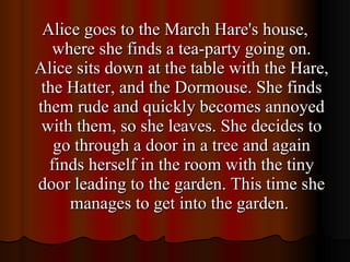 Alice goes to the March Hare's house, where she finds a tea-party going on. Alice sits down at the table with the Hare, the Hatter, and the Dormouse. She finds them rude and quickly becomes annoyed with them, so she leaves. She decides to go through a door in a tree and again finds herself in the room with the tiny door leading to the garden. This time she manages to get into the garden.  