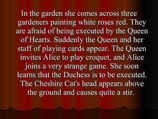 In the garden she comes across three gardeners painting white roses red. They are afraid of being executed by the Queen of Hearts. Suddenly the Queen and her staff of playing cards appear. The Queen invites Alice to play croquet, and Alice joins a very strange game. She soon learns that the Duchess is to be executed. The Cheshire Cat's head appears above the ground and causes quite a stir.  