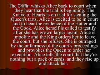 The  Griffin  whisks Alice back to court when they hear that the trial is beginning. The Knave of Hearts is on trial for stealing the Queen's tarts. Alice is excited to be in court and to hear the evidence of the Hatter and the Cook. Alice herself is called to testify after she has grown larger again. Alice is impolite and the King orders her to leave the court, but she refuses. She is outraged by the unfairness of the court's proceedings and provokes the Queen to order her execution. Alice tells the court that they're nothing but a pack of cards, and they rise up and attack her.  