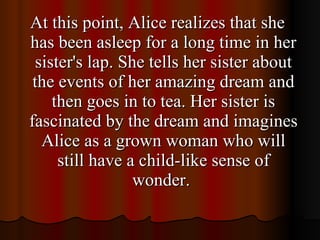 At this point, Alice realizes that she has been asleep for a long time in her sister's lap. She tells her sister about the events of her amazing dream and then goes in to tea. Her sister is fascinated by the dream and imagines Alice as a grown woman who will still have a child-like sense of wonder.  