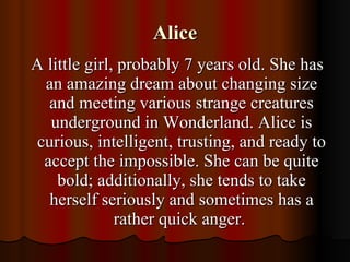 Alice A little girl, probably 7 years old. She has an amazing dream about changing size and meeting various strange creatures underground in Wonderland. Alice is curious, intelligent, trusting, and ready to accept the impossible. She can be quite bold; additionally, she tends to take herself seriously and sometimes has a rather quick anger.  