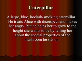 Caterpillar A large, blue, hookah-smoking caterpillar. He treats Alice with disrespect and makes her angry, but he helps her to grow to the height she wants to be by telling her about the special properties of the mushroom he sits on.  