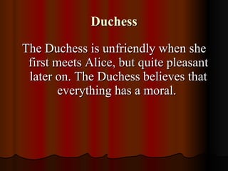 Duchess The Duchess is unfriendly when she first meets Alice, but quite pleasant later on. The Duchess believes that everything has a moral.  