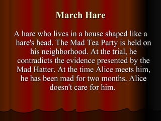 March Hare A hare who lives in a house shaped like a hare's head. The Mad Tea Party is held on his neighborhood. At the trial, he contradicts the evidence presented by the Mad Hatter. At the time Alice meets him, he has been mad for two months. Alice doesn't care for him.  